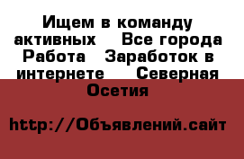 Ищем в команду активных. - Все города Работа » Заработок в интернете   . Северная Осетия